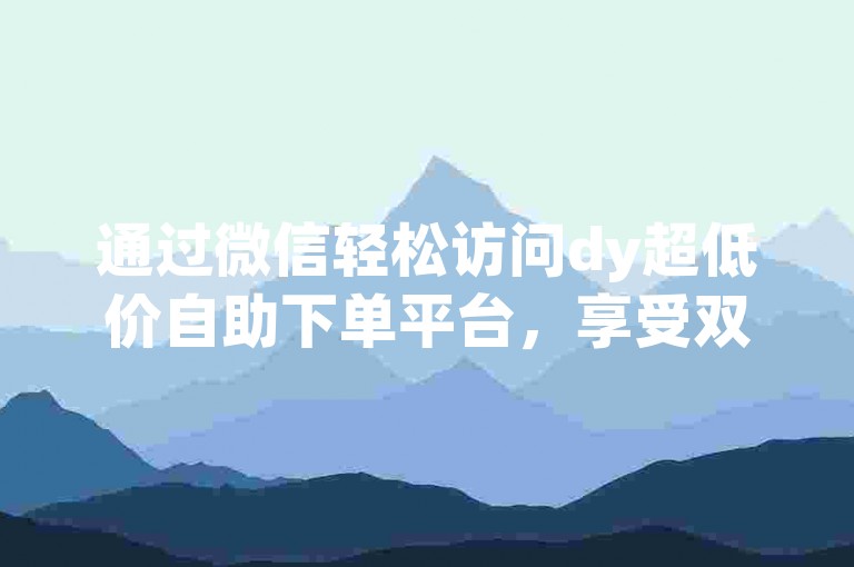 通过微信轻松访问dy超低价自助下单平台，享受双击抖音的优惠。