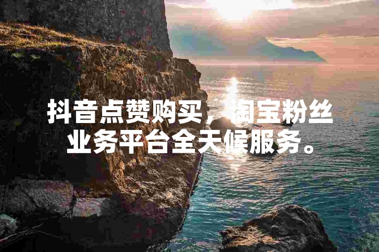 抖音点赞购买，淘宝粉丝业务平台全天候服务。