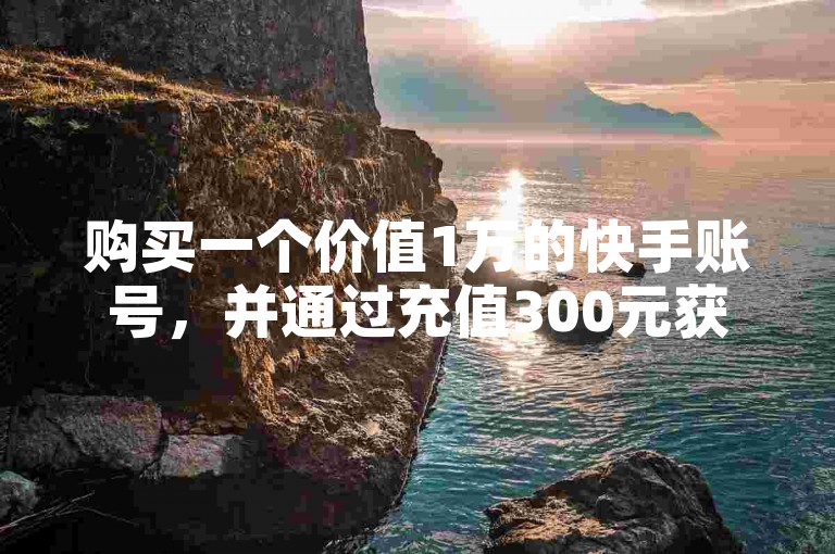 购买一个价值1万的快手账号，并通过充值300元获得10000快币的渠道。
