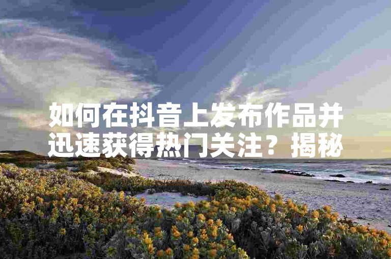 如何在抖音上发布作品并迅速获得热门关注？揭秘2025年必备技巧！