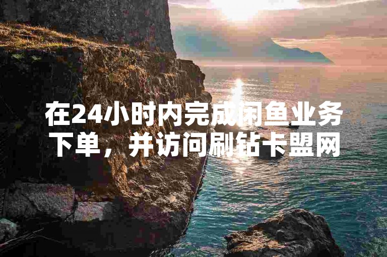 在24小时内完成闲鱼业务下单，并访问刷钻卡盟网站获取永久钻石服务。