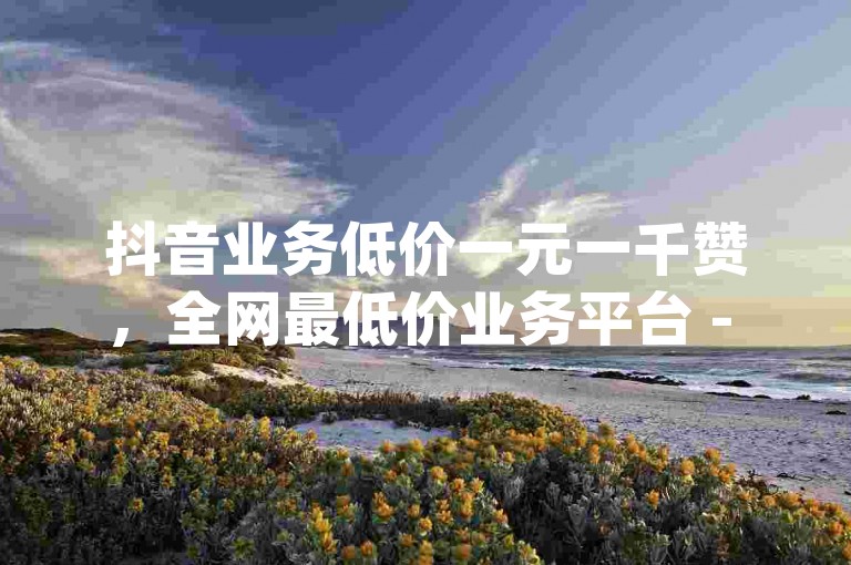 抖音业务低价一元一千赞，全网最低价业务平台 - 韩静阁王多鱼免费资料 - qq真人自定义评论下单。
