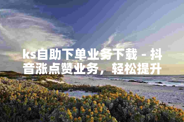 ks自助下单业务下载 - 抖音涨点赞业务，轻松提升你的社交媒体影响力。