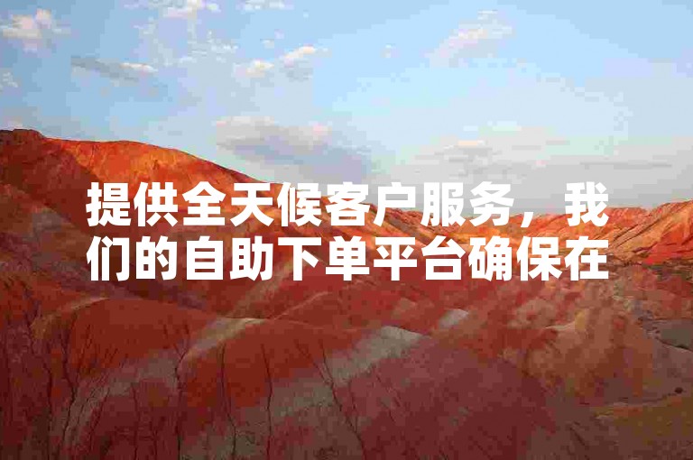 提供全天候客户服务，我们的自助下单平台确保在短短15秒内开始处理您的订单，让业务运作更加高效便捷。