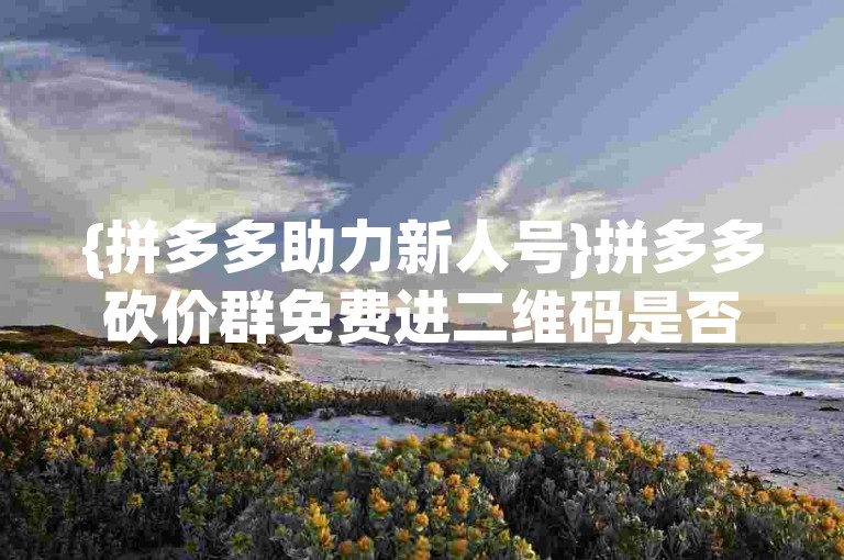 {拼多多助力新人号}拼多多砍价群免费进二维码是否真实可信呢？