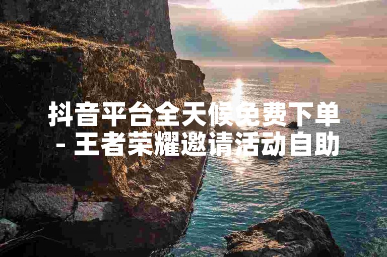 抖音平台全天候免费下单 - 王者荣耀邀请活动自助下单平台。