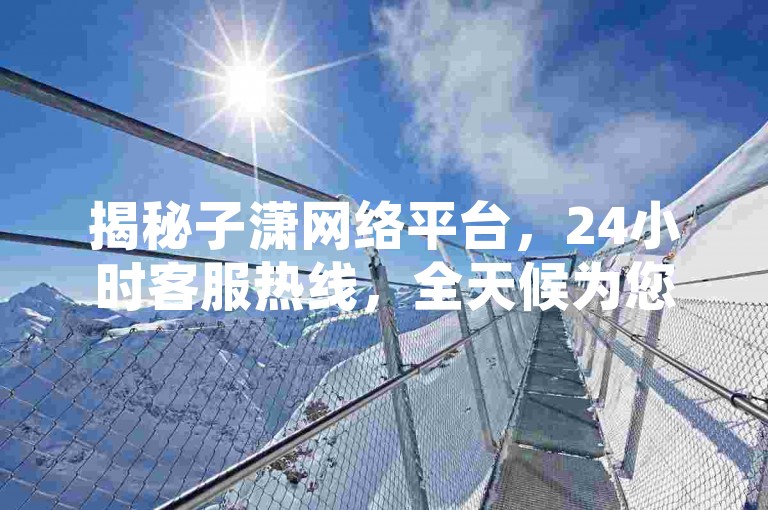 揭秘子潇网络平台，24小时客服热线，全天候为您服务！