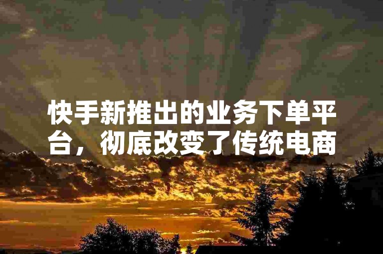快手新推出的业务下单平台，彻底改变了传统电商的运营模式，为商家提供了一种更加高效且便捷的成交与品牌推广方式。