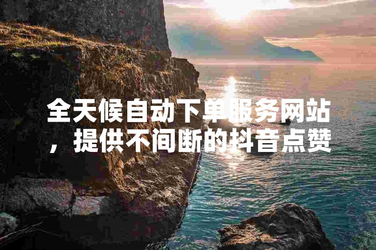 全天候自动下单服务网站，提供不间断的抖音点赞业务自助下单平台。