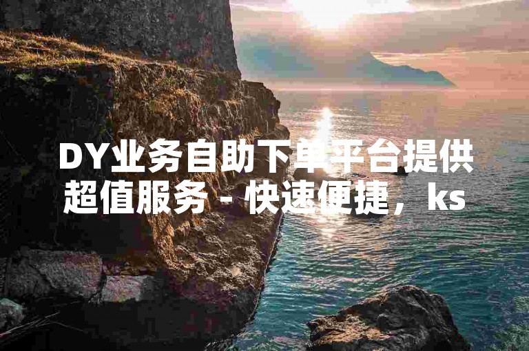 DY业务自助下单平台提供超值服务 - 快速便捷，ks小时自助下单享受最低价。