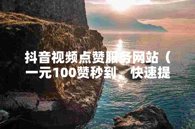 抖音视频点赞服务网站（一元100赞秒到，快速提升您的视频人气！）