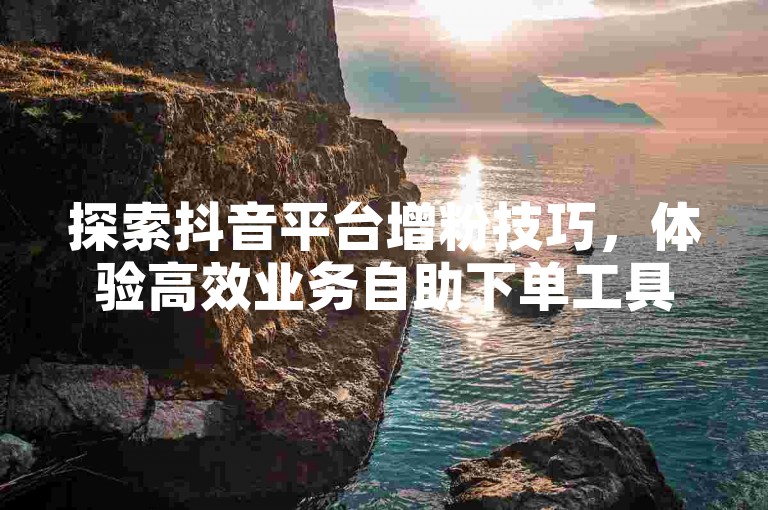 探索抖音平台增粉技巧，体验高效业务自助下单工具。