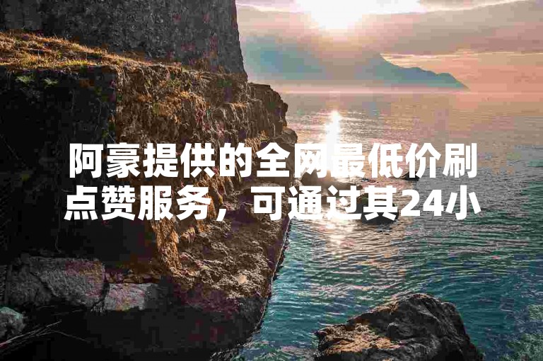 阿豪提供的全网最低价刷点赞服务，可通过其24小时自助下单软件便捷下载。