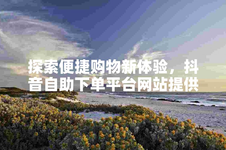 探索便捷购物新体验，抖音自助下单平台网站提供低价直播服务，同时卡盟QQ业务平台也为您的数字生活增添便利。