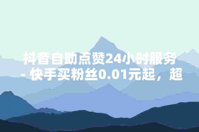 抖音自助点赞24小时服务 - 快手买粉丝0.01元起，超值优惠活动进行中。