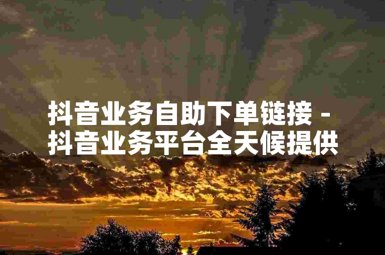 抖音业务自助下单链接 - 抖音业务平台全天候提供免费下单服务。