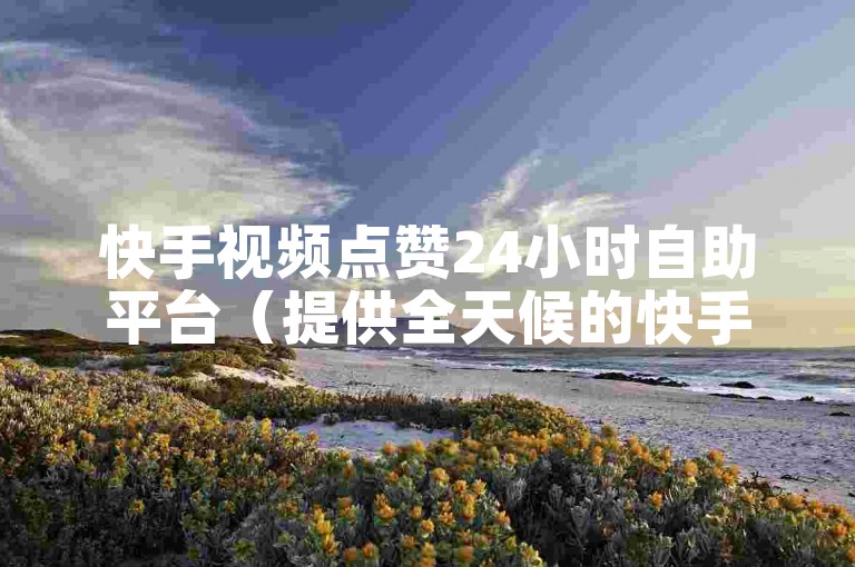 快手视频点赞24小时自助平台（提供全天候的快手点赞服务 - 享受无缝购物乐趣）