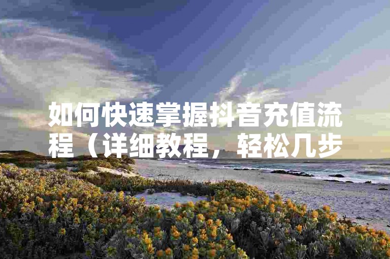 如何快速掌握抖音充值流程（详细教程，轻松几步完成充值）。