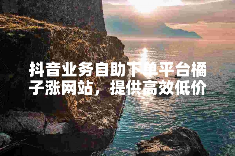 抖音业务自助下单平台橘子涨网站，提供高效低价的服务。