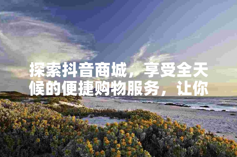 探索抖音商城，享受全天候的便捷购物服务，让你的每一次点击都充满惊喜！