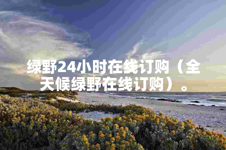 绿野24小时在线订购（全天候绿野在线订购）。