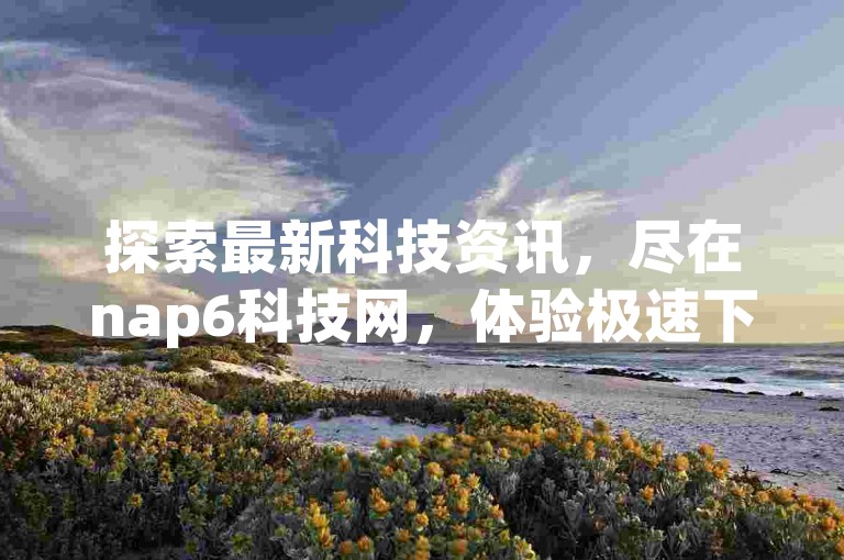 探索最新科技资讯，尽在nap6科技网，体验极速下载与便捷下单的完美结合。