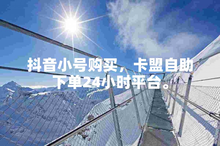 抖音小号购买，卡盟自助下单24小时平台。