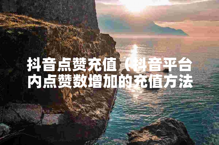 抖音点赞充值（抖音平台内点赞数增加的充值方法是什么？）