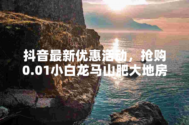 抖音最新优惠活动，抢购0.01小白龙马山肥大地房，享受超值优惠！