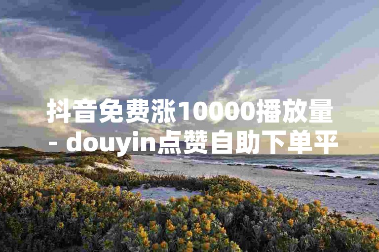 抖音免费涨10000播放量 - douyin点赞自助下单平台价格实惠
