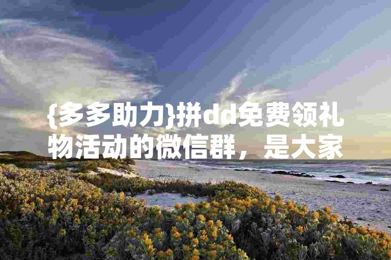 {多多助力}拼dd免费领礼物活动的微信群，是大家互相帮助、共享优惠的温馨家园。