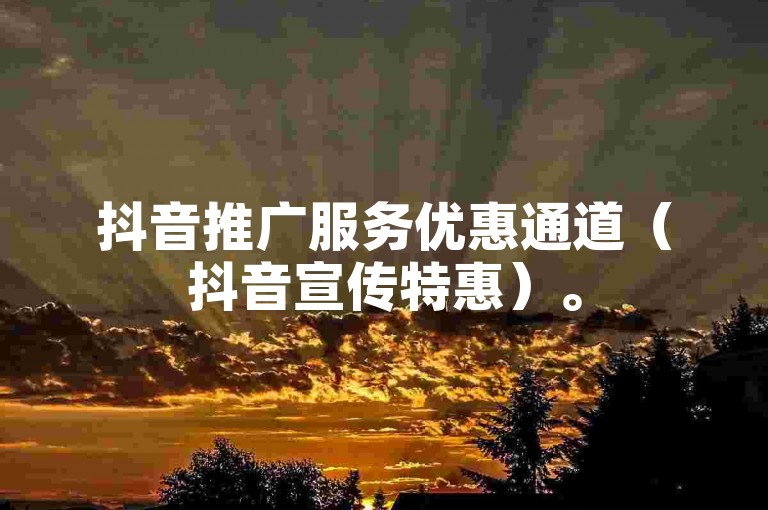 抖音推广服务优惠通道（抖音宣传特惠）。