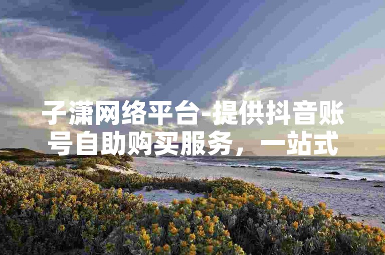 子潇网络平台-提供抖音账号自助购买服务，一站式全网业务自助下单商城。