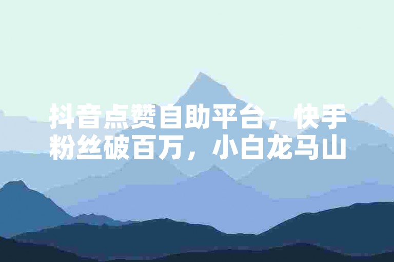 抖音点赞自助平台，快手粉丝破百万，小白龙马山房产装修网站，抖音作品点赞在线，热血重燃！