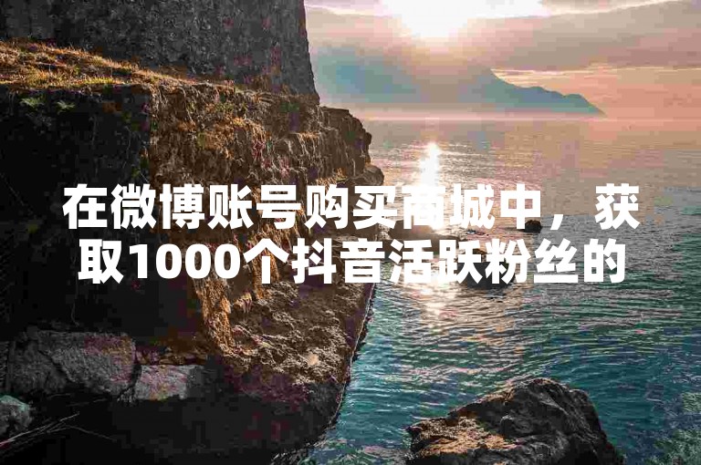 在微博账号购买商城中，获取1000个抖音活跃粉丝的服务显得颇为实用。