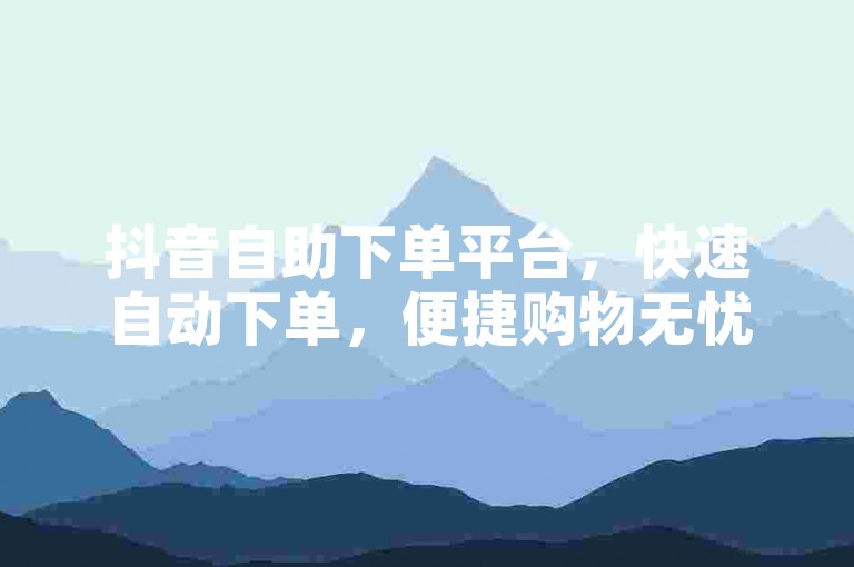 抖音自助下单平台，快速自动下单，便捷购物无忧，让你尽享抖音购物的快乐。