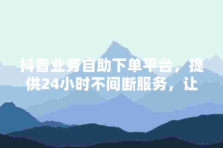 抖音业务自助下单平台，提供24小时不间断服务，让您轻松获得低价qq空间说说浏览量。