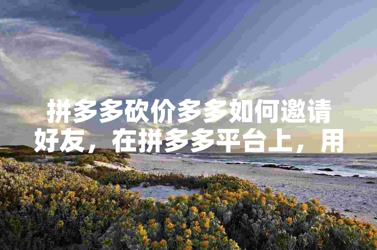 拼多多砍价多多如何邀请好友，在拼多多平台上，用户可以通过分享商品链接、发送邀请码或者直接邀请微信、QQ等社交平台上的好友来参与砍价活动。