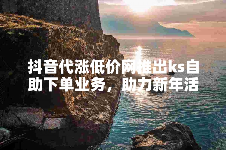 抖音代涨低价网推出ks自助下单业务，助力新年活动。