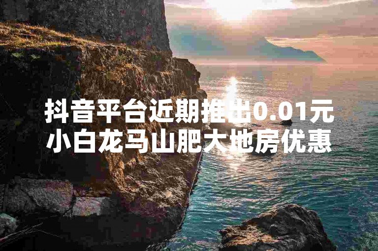 抖音平台近期推出0.01元小白龙马山肥大地房优惠活动，引发广泛关注和热议。