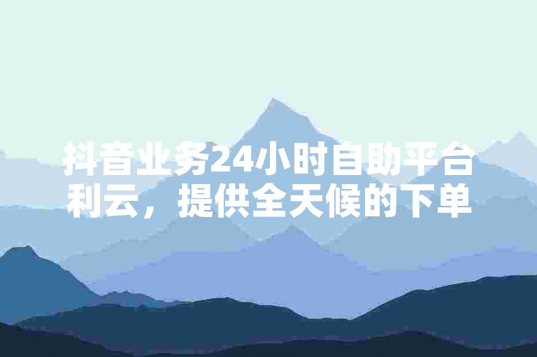 抖音业务24小时自助平台利云，提供全天候的下单服务。