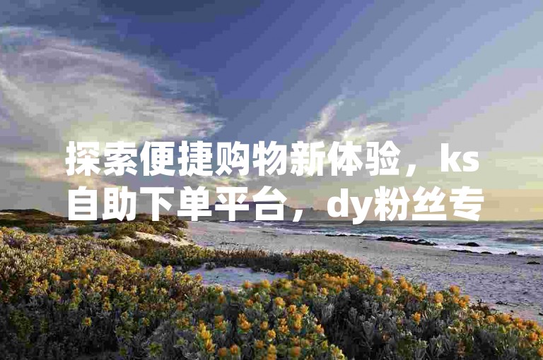 探索便捷购物新体验，ks自助下单平台，dy粉丝专享优惠，全天候网红商城服务。