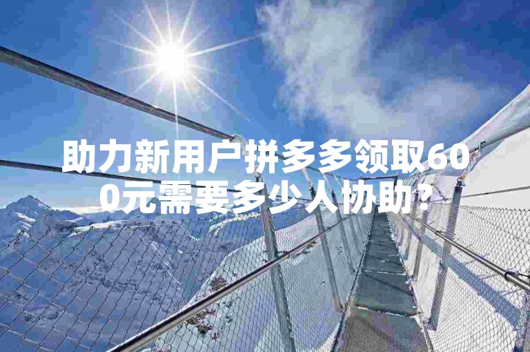 助力新用户拼多多领取600元需要多少人协助？