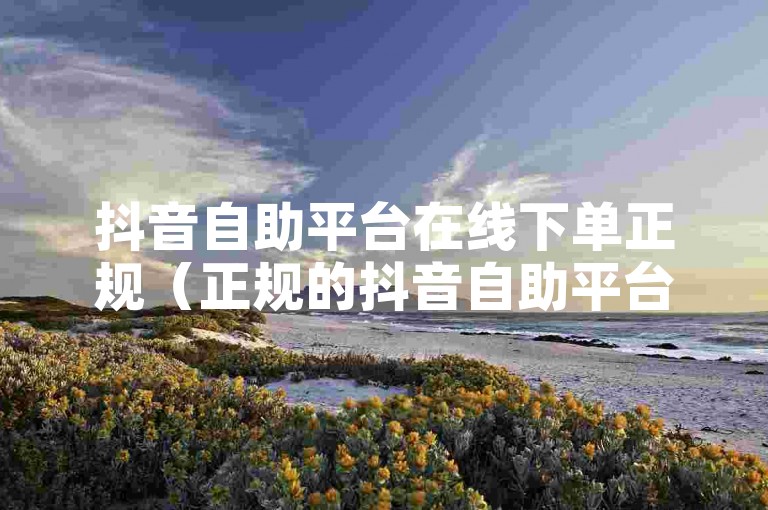 抖音自助平台在线下单正规（正规的抖音自助平台，在线下单更便捷）