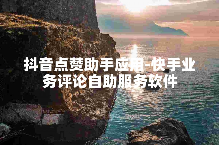 抖音点赞助手应用-快手业务评论自助服务软件