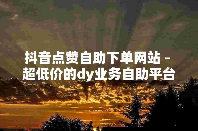 抖音点赞自助下单网站 - 超低价的dy业务自助平台