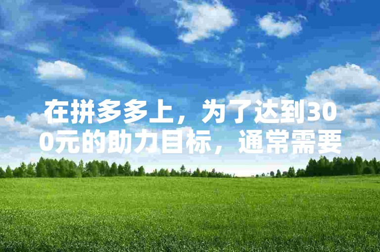 在拼多多上，为了达到300元的助力目标，通常需要进行多次的助力活动。