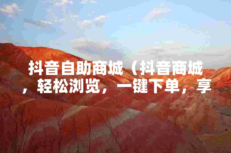 抖音自助商城（抖音商城，轻松浏览，一键下单，享受购物的便捷与乐趣）