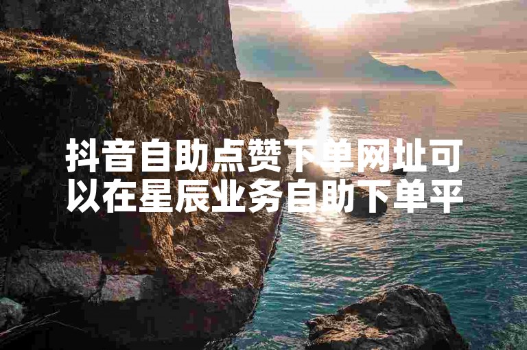 抖音自助点赞下单网址可以在星辰业务自助下单平台找到。
