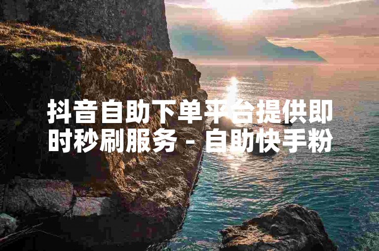 抖音自助下单平台提供即时秒刷服务 - 自助快手粉丝。